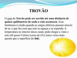 TROVÃO
O som do Trovão pode ser ouvido até uma distância de
quinze quilômetros de onde o raio aconteceu. Esse
fenômeno é criado quando as cargas elétricas passam através
do ar, o que faz com que este se aqueça e se expanda. A
temperatura no interior desse canal, pode chegar a vinte e
sete mil graus Celsius (cerca de (5x) cinco vezes mais
quente que a superfície do Sol).

 