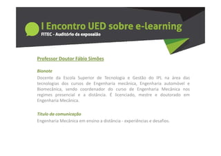 Professor Doutor Fábio Simões
  o esso outo áb o S ões

Bionote
Docente da Escola Superior de Tecnologia e Gestão do IPL na área das
tecnologias dos cursos de Engenharia mecânica, Engenharia automóvel e
Biomecânica, sendo coordenador do curso de Engenharia Mecânica nos
regimes presencial e a distância É licenciado mestre e doutorado em
                        distância.  licenciado,
Engenharia Mecânica.

Titulo da comunicação
Titulo da comunicação
Engenharia Mecânica em ensino a distância ‐ experiências e desafios. 
 