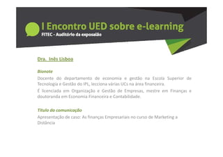 Dra.  Inês Lisboa
  a     ês sboa

Bionote
Docente do departamento de economia e gestão na Escola Superior de
Tecnologia e Gestão do IPL, lecciona várias UCs na área financeira.
É licenciada em Organização e Gestão de Empresas, mestre em Finanças e
doutoranda em Economia Financeira e Contabilidade
                                       Contabilidade.

Titulo da comunicação
Apresentação de caso: As finanças Empresariais no curso de Marketing a 
Distância
 