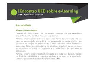 Dra.  Inês Lisboa
  a     ês sboa

Síntese da apresentação
Docente do departamento de economia falou‐nos da sua experiência
                                    economia,
enquanto docente da UC de Finanças Empresariais.
Referiu a importância de motivar os estudantes através da socialização e no seu
caso,
caso na comunicação via MSN A sua experiência foi muito positiva em
                            MSN.                                   positiva,
particular na relação de proximidade e apoio recíproco entre professor e
estudantes. Salientou a importância de relembrar, através de avisos, ao longo
da actividade as datas os objectivos e a importância de realizarem as
    actividade,     datas,
actividades.
Referiu a importância do feedback atempado para esclarecer dúvidas, reforçar
no final das actividades os aspectos positivos e os aspectos a aprofundar
                                                                    aprofundar.
Concluiu que a taxa de sucesso foi próxima dos 100%.
 