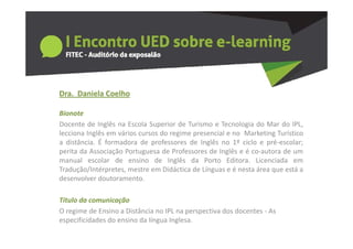 Dra.  Daniela Coelho
  a a e a Coe o

Bionote
Docente de Inglês na Escola Superior de Turismo e Tecnologia do Mar do IPLIPL,
lecciona Inglês em vários cursos do regime presencial e no Marketing Turístico
a distância. É formadora de professores de Inglês no 1º ciclo e pré‐escolar;
perita da Associação Portuguesa de Professores de Inglês e é co‐autora de um
                                                             co autora
manual escolar de ensino de Inglês da Porto Editora. Licenciada em
Tradução/Intérpretes, mestre em Didáctica de Línguas e é nesta área que está a
desenvolver doutoramento.

Titulo da comunicação
O regime de Ensino a Distância no IPL na perspectiva dos docentes ‐ A
O     i   d E i      Di tâ i      IPL           ti d d        t     As 
especificidades do ensino da língua Inglesa.
 