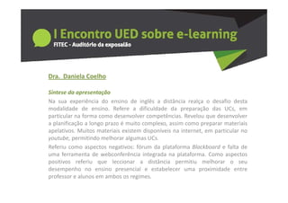 Dra.  Daniela Coelho
  a a e a Coe o

Síntese da apresentação
Na sua experiência do ensino de inglês a distância realça o desafio desta
modalidade de ensino. Refere a dificuldade da preparação das UCs, em
particular na forma como desenvolver competências. Revelou que desenvolver
a planificação a longo prazo é muito complexo assim como preparar materiais
                                     complexo,
apelativos. Muitos materiais existem disponíveis na internet, em particular no
youtube, permitindo melhorar algumas UCs.
Referiu como aspectos negativos: fórum da plataforma Blackboard e falta de
uma ferramenta de webconferência integrada na plataforma. Como aspectos
positivos referiu que leccionar a distância permitiu melhorar o seu
desempenho no ensino presencial e estabelecer uma proximidade entre
professor e alunos em ambos os regimes.
 