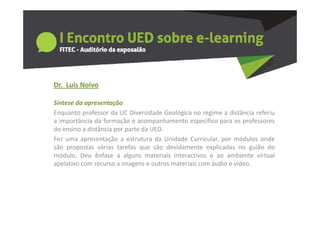 Dr.  Luís Noivo
      us o o

Síntese da apresentação
Enquanto professor da UC Diversidade Geológica no regime a distância referiu
a importância da formação e acompanhamento específico para os professores
do ensino a distância por parte da UED.
Fez uma apresentação a estrutura da Unidade Curricular por módulos onde
                                               Curricular,
são propostas várias tarefas que são devidamente explicadas no guião do
módulo. Deu ênfase a alguns materiais interactivos e ao ambiente virtual
apelativo com recurso a imagens e outros materiais com áudio e vídeo
                                                               vídeo.
 