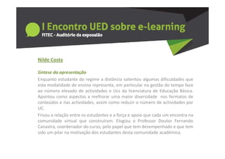 Nilde Costa
   de Costa

Síntese da apresentação
Enquanto estudante do regime a distância salientou algumas dificuldades que
esta modalidade de ensino representa, em particular na gestão do tempo face
ao número elevado de actividades e Ucs da licenciatura de Educação Básica.
Apontou como aspectos a melhorar uma maior diversidade nos formatos de
conteúdos e nas actividades, assim como reduzir o número de actividades por
UC.
Frisou a relação entre os estudantes e a força e apoio que cada um encontra na
comunidade virtual que construíram. Elogiou o Professor Doutor Fernando
Canastra, coordenador do curso, pelo papel que tem desempenhado e que tem
sido um pilar na motivação dos estudantes desta comunidade académica.
 