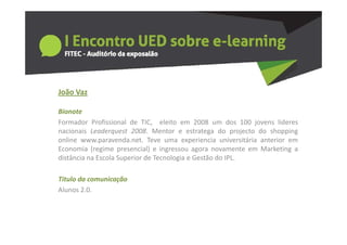 João a
João Vaz

Bionote
Formador Profissional de TIC eleito em 2008 um dos 100 jovens lideres
                            TIC,
nacionais Leaderquest 2008. Mentor e estratega do projecto do shopping
online www.paravenda.net. Teve uma experiencia universitária anterior em
Economia (regime presencial) e ingressou agora novamente em Marketing a
distância na Escola Superior de Tecnologia e Gestão do IPL.

Titulo da comunicação
Titulo da comunicação
Alunos 2.0.
 