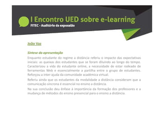João a
João Vaz

Síntese da apresentação
Enquanto estudante do regime a distância referiu o impacto das expectativas
iniciais: as queixas dos estudantes que se foram diluindo ao longo do tempo.
Caracterizou a vida do estudante online, a necessidade de estar rodeado de
ferramentas Web e essencialmente a partilha entre o grupo de estudantes
                                                                  estudantes.
Reforçou a inter‐ajuda da comunidade académica virtual.
Referiu ainda que os estudantes da modalidade a distância consideram que a
comunicação síncrona é essencial no ensino a distância
                                              distância.
Na sua conclusão deu ênfase à importância da formação dos professores e a
mudança de métodos do ensino presencial para o ensino a distância.
 