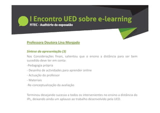 Professora Doutora Lina Morgado
  o esso a outo a a o gado

Síntese da apresentação (3)
Nas Considerações finais salientou que o ensino a distância para ser bem
                    finais,
sucedido deve ter em conta:
‐Pedagogia própria
‐DDesenho d actividades para aprender online
       h de i id d                d     li
‐ Actuação do professor
‐ Materiais
‐Re‐conceptualização da avaliação

Terminou desejando sucesso a todos os intervenientes no ensino a distância do
IPL, deixando ainda um aplauso ao trabalho desenvolvido pela UED.
 