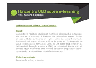 Professor Doutor António Quintas‐Mendes
  o esso outo      tó o Qu tas e des

Bionote
Licenciado em Psicologia Educacional mestre em Socioinguística e doutorado
                          Educacional,
em Ciências da Educação. É Professor na Universidade Aberta, lecciona
diversas unidades curriculares em regime online tais como Comunicação
Educacional,
Educacional Psicologia e Internet e Educação e Internet É coordenador do
                                                  Internet.
Curso de Formação de Formadores Online da UAb desde 2001 e membro do
Laboratório de Educação a Distância (LEAD) da Universidade Aberta, autor de
diversos artigos relacionados com o ensino a distância, em particular sobre a
             g                                          ,   p
comunicação e a psicologia das interacções na internet .

Titulo da comunicação
Titulo da comunicação
Comunicação online e e‐learning.
 