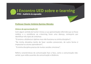 Professor Doutor António Quintas‐Mendes
  o esso outo      tó o Qu tas e des

Síntese da apresentação (1)
Com algum sentido de humor iniciou a sua apresentação referindo que se fosse
médico e a resistência ao e‐learning fosse uma doença, começaria por
identificar três tipos de sintomas:
“O ensino a distância é óptimo mas não funciona na minha disciplina”;
  O                                                        disciplina ;
“Na minha disciplina tenho de fazer sessões presenciais, de outra forma é
impossível os alunos aprenderem”;
 “A minha disciplina precisa de muitas sessões síncronas”.

Referiu características da comunicação face a face, como a comunicação não‐
verbal, que estão ausentes da comunicação a distância.
 