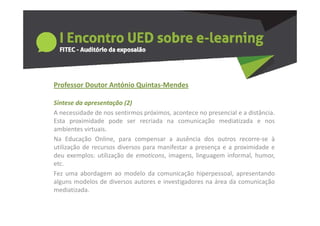 Professor Doutor António Quintas‐Mendes
  o esso outo      tó o Qu tas e des

Síntese da apresentação (2)
A necessidade de nos sentirmos próximos acontece no presencial e a distância
                                próximos,                           distância.
Esta proximidade pode ser recriada na comunicação mediatizada e nos
ambientes virtuais.
Na Educação Online para compensar a ausência dos outros recorre se à
               Online,                                           recorre‐se
utilização de recursos diversos para manifestar a presença e a proximidade e
deu exemplos: utilização de emoticons, imagens, linguagem informal, humor,
etc.
etc
Fez uma abordagem ao modelo da comunicação hiperpessoal, apresentando
alguns modelos de diversos autores e investigadores na área da comunicação
mediatizada.
mediatizada
 