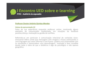 Professor Doutor António Quintas‐Mendes
Síntese da apresentação (3)
Falou da sua experiência enquanto professor online, mostrando alguns
exemplos de comunicação mediatizada, em situações de feedback
      p                    ç                ,       ç
positivo,reforço, motivação ou gestão de conflitos.

Referindo‐se em particular à comunicação relacional de conteúdo sócio‐
emocional referiu ainda que mensagens com i
     i    l f i i d                        imagens e ffrases estimulantes e
                                                               ti l t
uma linguagem por vezes informal e com humor podem criar proximidade com
os estudantes e desencadear uma aprendizagem motivada e bem sucedida
dando razão à ideia de que a distância é algo de psicológico e não apenas
geográfico.
      áfi
 
