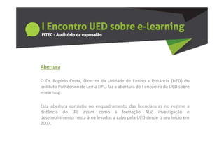 Abertura

O Dr. Rogério Costa, Director da Unidade de Ensino a Distância (UED) do
Instituto Politécnico de Leiria (IPL) faz a abertura do I encontro da UED sobre
e‐learning.

Esta abertura consistiu no enquadramento das licenciaturas no regime a
distância do IPL assim como a formação ALV, investigação e
desenvolvimento nesta área levados a cabo pela UED desde o seu início em
2007.
 