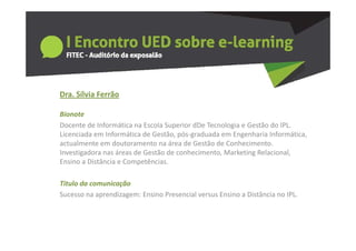 Dra. Sílvia Ferrão
  a S a e ão

Bionote
Docente de Informática na Escola Superior dDe Tecnologia e Gestão do IPL. 
Docente de Informática na Escola Superior dDe Tecnologia e Gestão do IPL
Licenciada em Informática de Gestão, pós‐graduada em Engenharia Informática, 
actualmente em doutoramento na área de Gestão de Conhecimento. 
Investigadora nas áreas de Gestão de conhecimento, Marketing Relacional, 
Investigadora nas áreas de Gestão de conhecimento Marketing Relacional
Ensino a Distância e Competências.

Titulo da comunicação
Titulo da comunicação
Sucesso na aprendizagem: Ensino Presencial versus Ensino a Distância no IPL.
 
