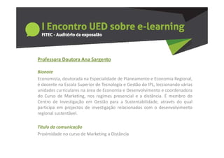 Professora Doutora Ana Sargento
  o esso a outo a a Sa ge to

Bionote
Economista,
Economista doutorada na Especialidade de Planeamento e Economia Regional
                                                                     Regional,
é docente na Escola Superior de Tecnologia e Gestão do IPL, leccionando várias
unidades curriculares na área de Economia e Desenvolvimento e coordenadora
do Curso de Marketing nos regimes presencial e a distância É membro do
              Marketing,                             distância.
Centro de Investigação em Gestão para a Sustentabilidade, através do qual
participa em projectos de investigação relacionados com o desenvolvimento
regional sustentável.
  g

Titulo da comunicação
Proximidade no curso de Marketing a Distância
P i id d             d M k ti       Di tâ i
 