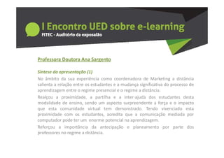 Professora Doutora Ana Sargento
  o esso a outo a a Sa ge to

Síntese da apresentação (1)
No âmbito da sua experiência como coordenadora de Marketing a distância
salienta a relação entre os estudantes e a mudança significativa do processo de
aprendizagem entre o regime presencial e o regime a distância.
Realçou a proximidade a partilha e a inter ajuda dos estudantes desta
             proximidade,                   inter‐ajuda
modalidade de ensino, sendo um aspecto surpreendente a força e o impacto
que esta comunidade virtual tem demonstrado. Tendo vivenciado esta
proximidade com os estudantes acredita que a comunicação mediada por
                       estudantes,
computador pode ter um enorme potencial na aprendizagem.
Reforçou a importância da antecipação e planeamento por parte dos
professores no regime a distância
                         distância.
 