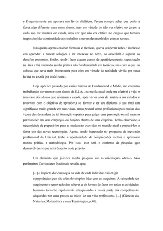 e frequentemente me apoiava nos livros didáticos. Porem sempre achei que poderia
fazer algo diferente para meus alunos, mas em virtude de não ser efetivo no cargo, a
cada ano me mudava de escola, uma vez que não era efetivo no cargo,o que tornara
impossível dar continuidade aos trabalhos a serem desenvolvidos com as turmas.
Não queria apenas ensinar fórmulas e técnicas, queria despertar neles o interesse
em aprender, a buscar soluções e ter interesse no novo, no descobrir e superar os
desafios propostos. Então, resolvi fazer alguns cursos de aperfeiçoamento, capacitação
na área e fui mudando minha pratica não fundamentada em teóricos, mas com o que eu
achava que seria mais interessante para eles em virtude da realidade vivida por cada
turma ou escola por onde passei.
Hoje após ter passado por varias turmas de Fundamental e Médio, me encontro
trabalhando novamente com alunos da E.J.A , na escola atual onde me efetivei e vejo o
interesse dos alunos que retornam a escola, após vários anos de ausência aos estudos e
retornam com o objetivo de aprender,a se formar e ter seu diploma o que trará um
significado muito grande em suas vidas, tanto pessoal como profissional,pois muitas das
vezes eles dependem de tal formação superior para galgar uma promoção ou até mesmo
permanecer em seus empregos ou funções dentro de uma empresa. Tenho observado a
necessidade de prepará-los para as mudanças ocorridas no mundo atual e prepará-los a
fazer uso das novas tecnologias. Agora, tendo ingressado no programa de mestrado
profissional da Unicsul, tenho a oportunidade de compreender melhor e aprimorar
minha prática, e metodologia. Por isso, este será o contexto da pesquisa que
desenvolverei e que será descrito neste projeto.
Um elemento que justifica minha pesquisa são as orientações oficiais. Nos
parâmetros Curriculares Nacionais ressalta que;
[...] o impacto da tecnologia na vida de cada individuo vai exigir
competências que vão além do simples lidar com as maquinas. A velocidade do
surgimento e renovação dos saberes e de formas de fazer em todas as atividades
humanas tornarão rapidamente ultrapassadas a maior parte das competências
adquiridas por uma pessoa ao inicio de sua vida profissional. [...] (Ciências da
Natureza, Matemática e suas Tecnologias, p.40).
 