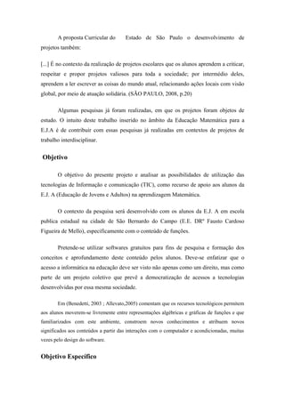 A proposta Curricular do Estado de São Paulo o desenvolvimento de
projetos também:
[...] É no contexto da realização de projetos escolares que os alunos aprendem a criticar,
respeitar e propor projetos valiosos para toda a sociedade; por intermédio deles,
aprendem a ler escrever as coisas do mundo atual, relacionando ações locais com visão
global, por meio de atuação solidária. (SÃO PAULO, 2008, p.20)
Algumas pesquisas já foram realizadas, em que os projetos foram objetos de
estudo. O intuito deste trabalho inserido no âmbito da Educação Matemática para a
E.J.A é de contribuir com essas pesquisas já realizadas em contextos de projetos de
trabalho interdisciplinar.
Objetivo
O objetivo do presente projeto e analisar as possibilidades de utilização das
tecnologias de Informação e comunicação (TIC), como recurso de apoio aos alunos da
E.J. A (Educação de Jovens e Adultos) na aprendizagem Matemática.
O contexto da pesquisa será desenvolvido com os alunos da E.J. A em escola
publica estadual na cidade de São Bernardo do Campo (E.E. DRº Fausto Cardoso
Figueira de Mello), especificamente com o conteúdo de funções.
Pretende-se utilizar softwares gratuitos para fins de pesquisa e formação dos
conceitos e aprofundamento deste conteúdo pelos alunos. Deve-se enfatizar que o
acesso a informática na educação deve ser visto não apenas como um direito, mas como
parte de um projeto coletivo que prevê a democratização de acessos a tecnologias
desenvolvidas por essa mesma sociedade.
Em (Benedetti, 2003 ; Allevato,2005) comentam que os recursos tecnológicos permitem
aos alunos moverem-se livremente entre representações algébricas e gráficas de funções e que
familiarizados com este ambiente, constroem novos conhecimentos e atribuem novos
significados aos conteúdos a partir das interações com o computador e acondicionadas, muitas
vezes pelo design do software.
Objetivo Específico
 