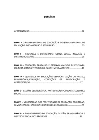 3
SUMÁRIO
APRESENTAÇÃO.........................................................................................04
EIXO I – O PLANO NACIONAL DE EDUCAÇÃO E O SISTEMA NACIONAL DE
EDUCAÇÃO: ORGANIZAÇÃO E REGULAÇÃO...............................................05
EIXO II – EDUCAÇÃO E DIVERSIDADE: JUSTIÇA SOCIAL, INCLUSÃO E
DIREITOS HUMANOS..................................................................................05
EIXO III – EDUCAÇÃO, TRABALHO E DESENVOLVIMENTO SUSTENTÁVEL:
CULTURA, CIÊNCIA,TECNOLOGIA, SAÚDE, MEIO AMBIENTE.....................11
EIXO IV – QUALIDADE DA EDUCAÇÃO: DEMOCRATIZAÇÃO DO ACESSO,
PERMANÊNCIA,AVALIAÇÃO, CONDIÇÕES DE PARTICIPAÇÃO E
APRENDIZAGEM......................................................................................17
EIXO V– GESTÃO DEMOCRÁTICA, PARTICIPAÇÃO POPULAR E CONTROLE
SOCIAL.....................................................................................................24
EIXO VI – VALORIZAÇÃO DOS PROFISSIONAIS DA EDUCAÇÃO: FORMAÇÃO,
REMUNERAÇÃO, CARREIRA E CONDIÇÕES DE TRABALHO........................27
EIXO VII – FINANCIAMENTO DA EDUCAÇÃO, GESTÃO, TRANSPARÊNCIA E
CONTROLE SOCIAL DOS RECURSOS........................................................31
 
