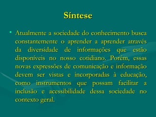 Síntese Atualmente a sociedade do conhecimento busca constantemente o aprender a aprender através da diversidade de informações que estão disponíveis no nosso cotidiano. Porém, essas novas expressões de comunicação e informação devem ser vistas e incorporadas à educação, como instrumentos que possam facilitar a inclusão e acessibilidade dessa sociedade no contexto geral. 