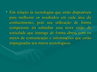 Em relação às tecnologias que estão disponíveis para melhorar os resultados em cada área do conhecimento, pois sua utilização de forma competente irá subsidiar essa nova visão de sociedade que interage de forma direta com os meios de comunicação e informações que estão impregnadas aos meios tecnológicos. 