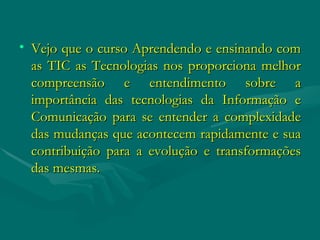 Vejo que o curso Aprendendo e ensinando com as TIC as Tecnologias nos proporciona melhor compreensão e entendimento sobre a importância das tecnologias da Informação e Comunicação para se entender a complexidade das mudanças que acontecem rapidamente e sua contribuição para a evolução e transformações das mesmas. 