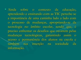 Ainda sobre o contexto da educação, aprendendo e ensinando com as TIC percebe-se a importância de uma caminha lado a lado com o processo de mudanças, apropriando-se da tecnologia no âmbito escolar, sendo que, é preciso enfrentar os desafios que ocorrem pelas mudanças tecnológicas, garantindo assim o acesso e permanência dos alunos na escola e também sua inserção na sociedade da informação. 
