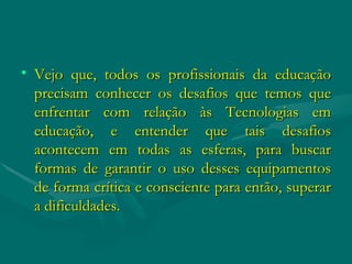 Vejo que, todos os profissionais da educação precisam conhecer os desafios que temos que enfrentar com relação às Tecnologias em educação, e entender que tais desafios acontecem em todas as esferas, para buscar formas de garantir o uso desses equipamentos de forma crítica e consciente para então, superar a dificuldades. 