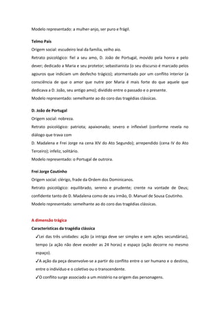 Modelo representado: a mulher-anjo, ser puro e frágil.
Telmo Pais
Origem social: escudeiro leal da família, velho aio.
Retrato psicológico: fiel a seu amo, D. João de Portugal, movido pela honra e pelo
dever; dedicado a Maria e seu protetor; sebastianista (o seu discurso é marcado pelos
agouros que indiciam um desfecho trágico); atormentado por um conflito interior (a
consciência de que o amor que nutre por Maria é mais forte do que aquele que
dedicava a D. João, seu antigo amo); dividido entre o passado e o presente.
Modelo representado: semelhante ao do coro das tragédias clássicas.
D. João de Portugal
Origem social: nobreza.
Retrato psicológico: patriota; apaixonado; severo e inflexível (conforme revela no
diálogo que trava com
D. Madalena e Frei Jorge na cena XIV do Ato Segundo); arrependido (cena IV do Ato
Terceiro); infeliz, solitário.
Modelo representado: o Portugal de outrora.
Frei Jorge Coutinho
Origem social: clérigo, frade da Ordem dos Dominicanos.
Retrato psicológico: equilibrado, sereno e prudente; crente na vontade de Deus;
confidente tanto de D. Madalena como de seu irmão, D. Manuel de Sousa Coutinho.
Modelo representado: semelhante ao do coro das tragédias clássicas.
A dimensão trágica
Características da tragédia clássica
✓Lei das três unidades: ação (a intriga deve ser simples e sem ações secundárias),
tempo (a ação não deve exceder as 24 horas) e espaço (ação decorre no mesmo
espaço).
✓A ação da peça desenvolve-se a partir do conflito entre o ser humano e o destino,
entre o indivíduo e o coletivo ou o transcendente.
✓O conflito surge associado a um mistério na origem das personagens.
 
