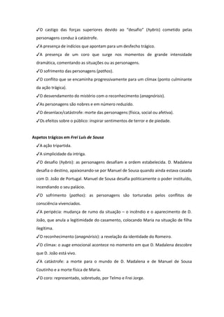 ✓O castigo das forças superiores devido ao “desafio” (hybris) cometido pelas
personagens conduz à catástrofe.
✓A presença de indícios que apontam para um desfecho trágico.
✓A presença de um coro que surge nos momentos de grande intensidade
dramática, comentando as situações ou as personagens.
✓O sofrimento das personagens (pathos).
✓O conflito que se encaminha progressivamente para um clímax (ponto culminante
da ação trágica).
✓O desvendamento do mistério com o reconhecimento (anagnórisis).
✓As personagens são nobres e em número reduzido.
✓O desenlace/catástrofe: morte das personagens (física, social ou afetiva).
✓Os efeitos sobre o público: inspirar sentimentos de terror e de piedade.
Aspetos trágicos em Frei Luís de Sousa
✓A ação tripartida.
✓A simplicidade da intriga.
✓O desafio (hybris): as personagens desafiam a ordem estabelecida. D. Madalena
desafia o destino, apaixonando-se por Manuel de Sousa quando ainda estava casada
com D. João de Portugal. Manuel de Sousa desafia politicamente o poder instituído,
incendiando o seu palácio.
✓O sofrimento (pathos): as personagens são torturadas pelos conflitos de
consciência vivenciados.
✓A peripécia: mudança de rumo da situação – o incêndio e o aparecimento de D.
João, que anula a legitimidade do casamento, colocando Maria na situação de filha
ilegítima.
✓O reconhecimento (anagnórisis): a revelação da identidade do Romeiro.
✓O clímax: o auge emocional acontece no momento em que D. Madalena descobre
que D. João está vivo.
✓A catástrofe: a morte para o mundo de D. Madalena e de Manuel de Sousa
Coutinho e a morte física de Maria.
✓O coro: representado, sobretudo, por Telmo e Frei Jorge.
 