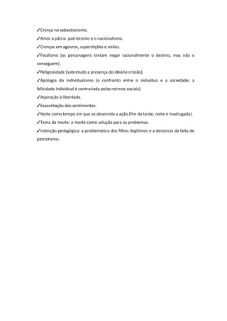 ✓Crença no sebastianismo.
✓Amor à pátria: patriotismo e o nacionalismo.
✓Crenças em agouros, superstições e visões.
✓Fatalismo (as personagens tentam negar racionalmente o destino, mas não o
conseguem).
✓Religiosidade (sobretudo a presença do ideário cristão).
✓Apologia do individualismo (o confronto entre o indivíduo e a sociedade; a
felicidade individual é contrariada pelas normas sociais).
✓Aspiração à liberdade.
✓Exacerbação dos sentimentos.
✓Noite como tempo em que se desenrola a ação (fim da tarde, noite e madrugada).
✓Tema da morte: a morte como solução para os problemas.
✓Intenção pedagógica: a problemática dos filhos ilegítimos e a denúncia da falta de
patriotismo.
 
