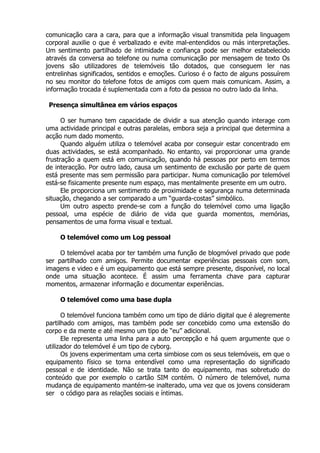 comunicação cara a cara, para que a informação visual transmitida pela linguagem
corporal auxilie o que é verbalizado e evite mal-entendidos ou más interpretações.
Um sentimento partilhado de intimidade e confiança pode ser melhor estabelecido
através da conversa ao telefone ou numa comunicação por mensagem de texto Os
jovens são utilizadores de telemóveis tão dotados, que conseguem ler nas
entrelinhas significados, sentidos e emoções. Curioso é o facto de alguns possuírem
no seu monitor do telefone fotos de amigos com quem mais comunicam. Assim, a
informação trocada é suplementada com a foto da pessoa no outro lado da linha.

 Presença simultânea em vários espaços

      O ser humano tem capacidade de dividir a sua atenção quando interage com
uma actividade principal e outras paralelas, embora seja a principal que determina a
acção num dado momento.
      Quando alguém utiliza o telemóvel acaba por conseguir estar concentrado em
duas actividades, se está acompanhado. No entanto, vai proporcionar uma grande
frustração a quem está em comunicação, quando há pessoas por perto em termos
de interacção. Por outro lado, causa um sentimento de exclusão por parte de quem
está presente mas sem permissão para participar. Numa comunicação por telemóvel
está-se fisicamente presente num espaço, mas mentalmente presente em um outro.
      Ele proporciona um sentimento de proximidade e segurança numa determinada
situação, chegando a ser comparado a um “guarda-costas” simbólico.
      Um outro aspecto prende-se com a função do telemóvel como uma ligação
pessoal, uma espécie de diário de vida que guarda momentos, memórias,
pensamentos de uma forma visual e textual.

     O telemóvel como um Log pessoal

     O telemóvel acaba por ter também uma função de blogmóvel privado que pode
ser partilhado com amigos. Permite documentar experiências pessoais com som,
imagens e video e é um equipamento que está sempre presente, disponível, no local
onde uma situação acontece. É assim uma ferramenta chave para capturar
momentos, armazenar informação e documentar experiências.

     O telemóvel como uma base dupla

      O telemóvel funciona também como um tipo de diário digital que é alegremente
partilhado com amigos, mas também pode ser concebido como uma extensão do
corpo e da mente e até mesmo um tipo de “eu” adicional.
      Ele representa uma linha para a auto percepção e há quem argumente que o
utilizador do telemóvel é um tipo de cyborg.
      Os jovens experimentam uma certa simbiose com os seus telemóveis, em que o
equipamento físico se torna entendível como uma representação do significado
pessoal e de identidade. Não se trata tanto do equipamento, mas sobretudo do
conteúdo que por exemplo o cartão SIM contém. O número de telemóvel, numa
mudança de equipamento mantém-se inalterado, uma vez que os jovens consideram
ser o código para as relações sociais e íntimas.
 