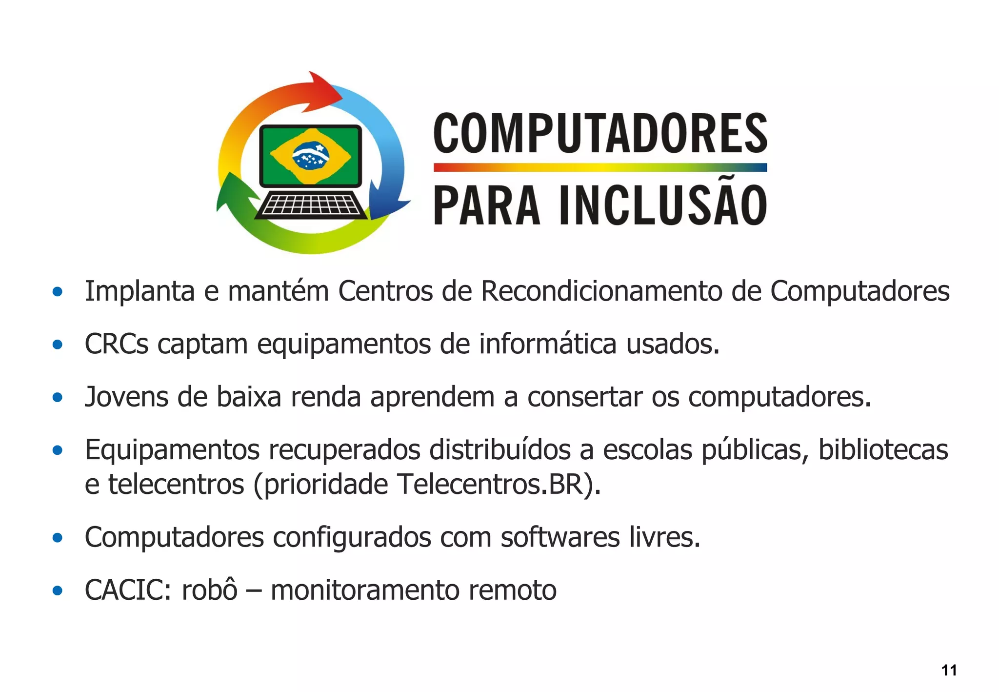 • Implanta e mantém Centros de Recondicionamento de Computadores
• CRCs captam equipamentos de informática usados.
• Jovens de baixa renda aprendem a consertar os computadores.
• Equipamentos recuperados distribuídos a escolas públicas, bibliotecas
  e telecentros (prioridade Telecentros.BR).
• Computadores configurados com softwares livres.
• CACIC: robô – monitoramento remoto

                                                                      11
 