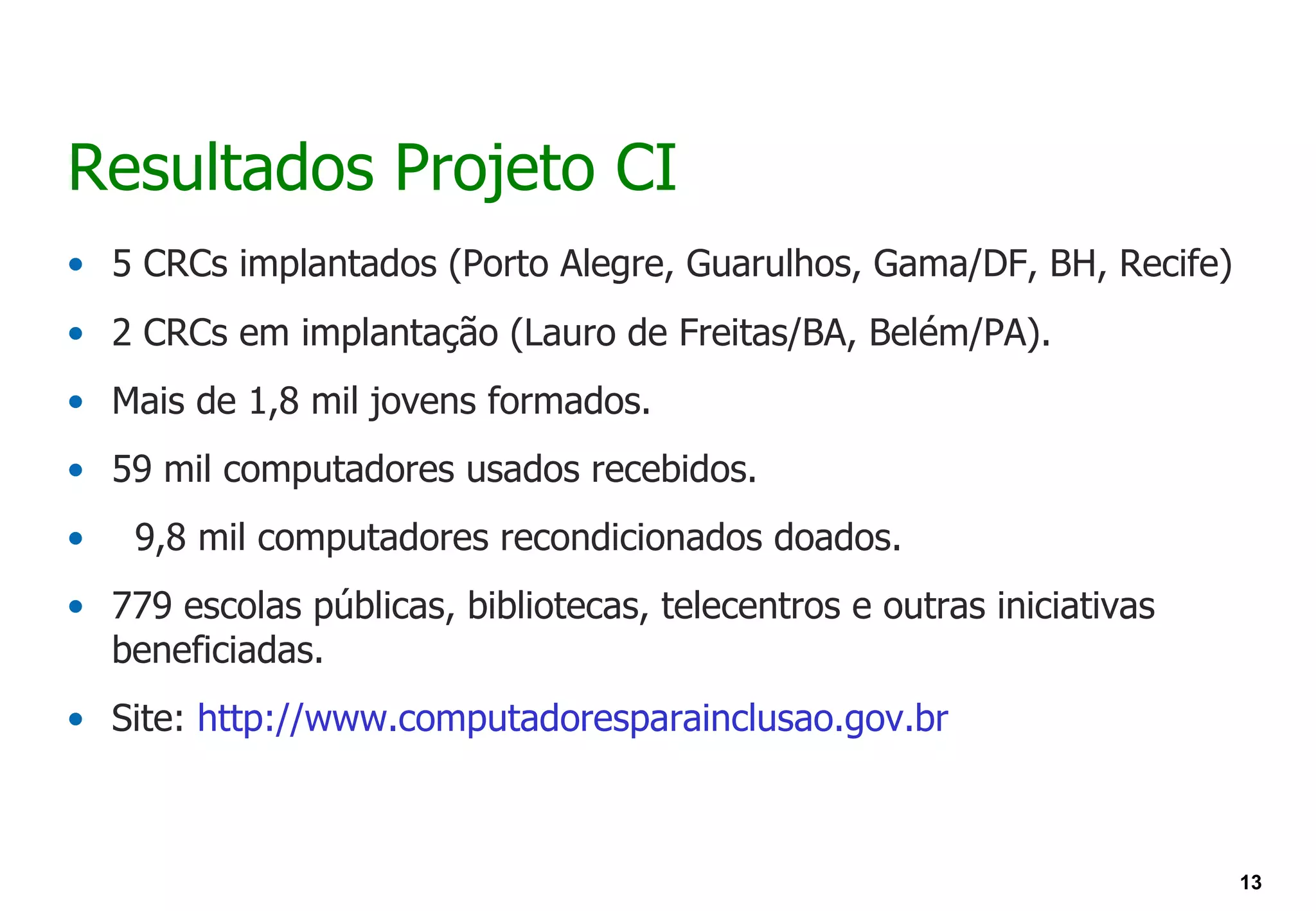 Resultados Projeto CI
• 5 CRCs implantados (Porto Alegre, Guarulhos, Gama/DF, BH, Recife)
• 2 CRCs em implantação (Lauro de Freitas/BA, Belém/PA).
• Mais de 1,8 mil jovens formados.
• 59 mil computadores usados recebidos.
•   9,8 mil computadores recondicionados doados.
• 779 escolas públicas, bibliotecas, telecentros e outras iniciativas
  beneficiadas.
• Site: http://www.computadoresparainclusao.gov.br



                                                                        13
 