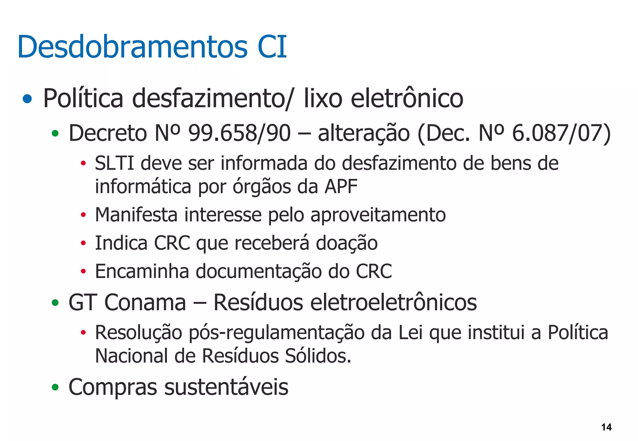 Desdobramentos CI
• Política desfazimento/ lixo eletrônico
  • Decreto Nº 99.658/90 – alteração (Dec. Nº 6.087/07)
     • SLTI deve ser informada do desfazimento de bens de
       informática por órgãos da APF
     • Manifesta interesse pelo aproveitamento

     • Indica CRC que receberá doação

     • Encaminha documentação do CRC

  • GT Conama – Resíduos eletroeletrônicos
     • Resolução pós-regulamentação da Lei que institui a Política
       Nacional de Resíduos Sólidos.
  • Compras sustentáveis
                                                                 14
 