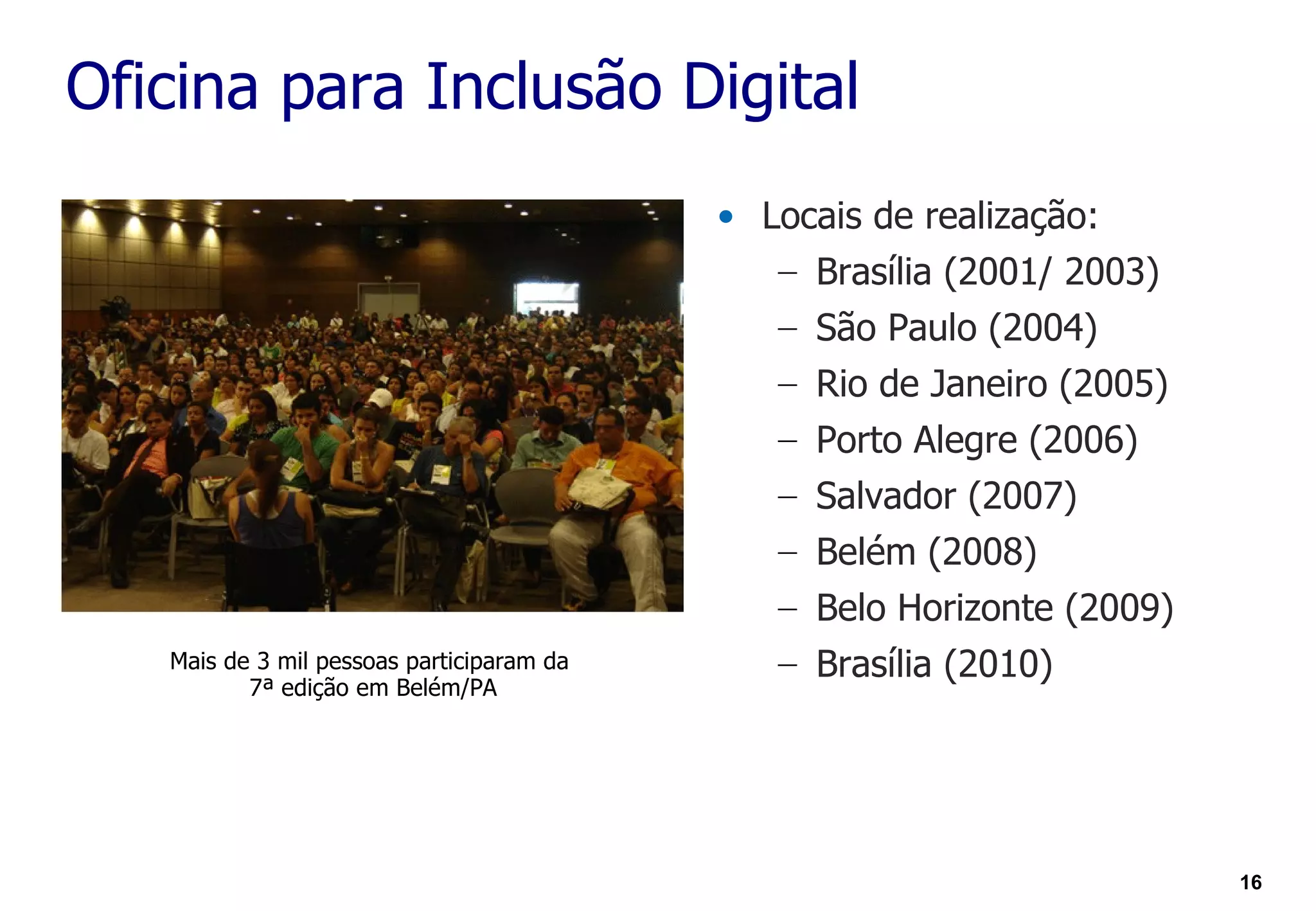 Oficina para Inclusão Digital
                                           • Locais de realização:
                                              – Brasília (2001/ 2003)
                                              – São Paulo (2004)
                                              – Rio de Janeiro (2005)
                                              – Porto Alegre (2006)
                                              – Salvador (2007)
                                              – Belém (2008)
                                              – Belo Horizonte (2009)
   Mais de 3 mil pessoas participaram da      – Brasília (2010)
          7ª edição em Belém/PA




                                                                        16
 