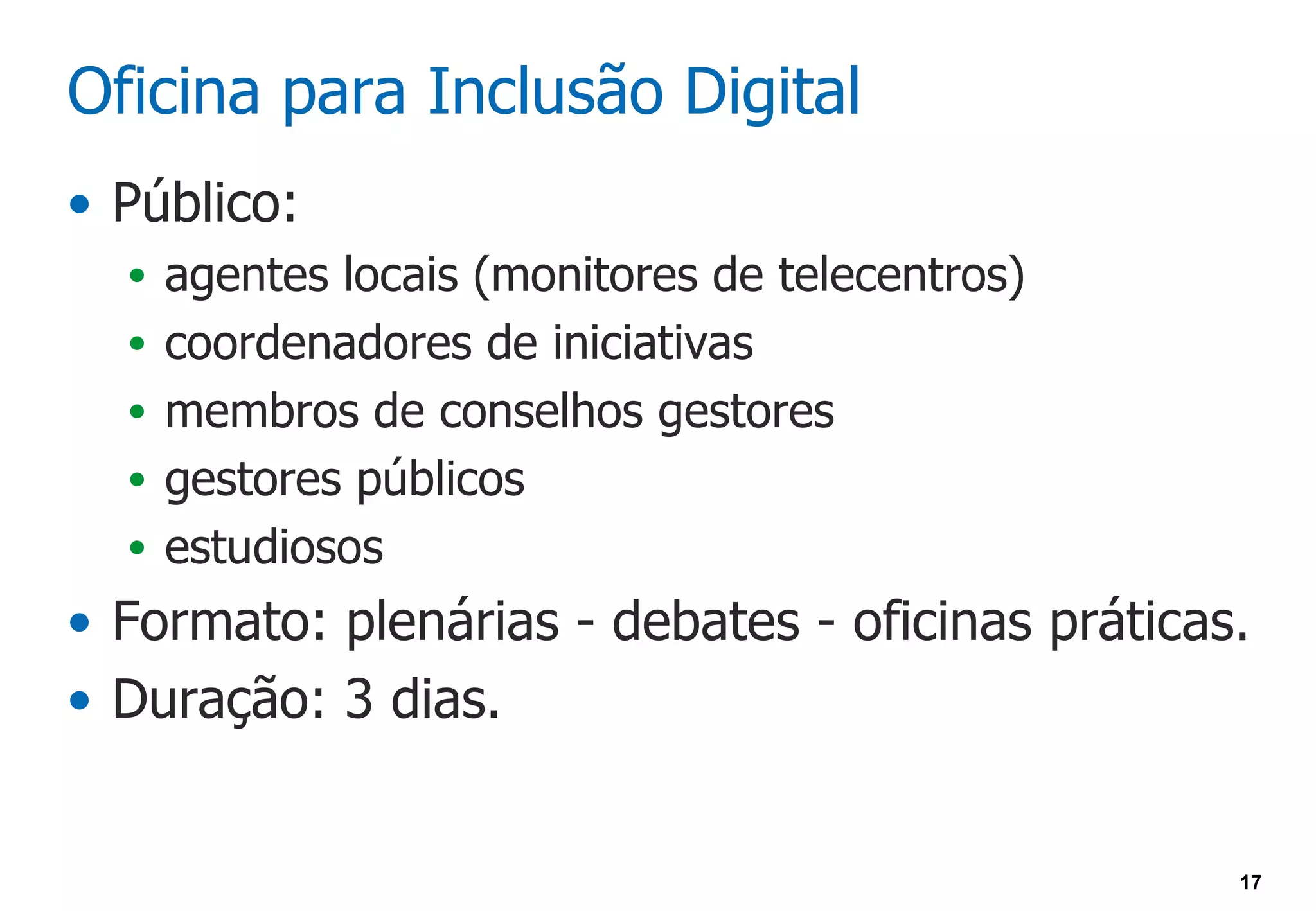 Oficina para Inclusão Digital
• Público:
  • agentes locais (monitores de telecentros)
  • coordenadores de iniciativas
  • membros de conselhos gestores
  • gestores públicos
  • estudiosos
• Formato: plenárias - debates - oficinas práticas.
• Duração: 3 dias.


                                                  17
 