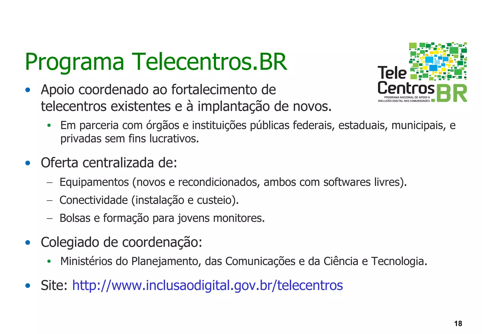 Programa Telecentros.BR
• Apoio coordenado ao fortalecimento de
  telecentros existentes e à implantação de novos.
   • Em parceria com órgãos e instituições públicas federais, estaduais, municipais, e
     privadas sem fins lucrativos.

• Oferta centralizada de:
   – Equipamentos (novos e recondicionados, ambos com softwares livres).
   – Conectividade (instalação e custeio).
   – Bolsas e formação para jovens monitores.

• Colegiado de coordenação:
   • Ministérios do Planejamento, das Comunicações e da Ciência e Tecnologia.

• Site: http://www.inclusaodigital.gov.br/telecentros

                                                                                     18
 