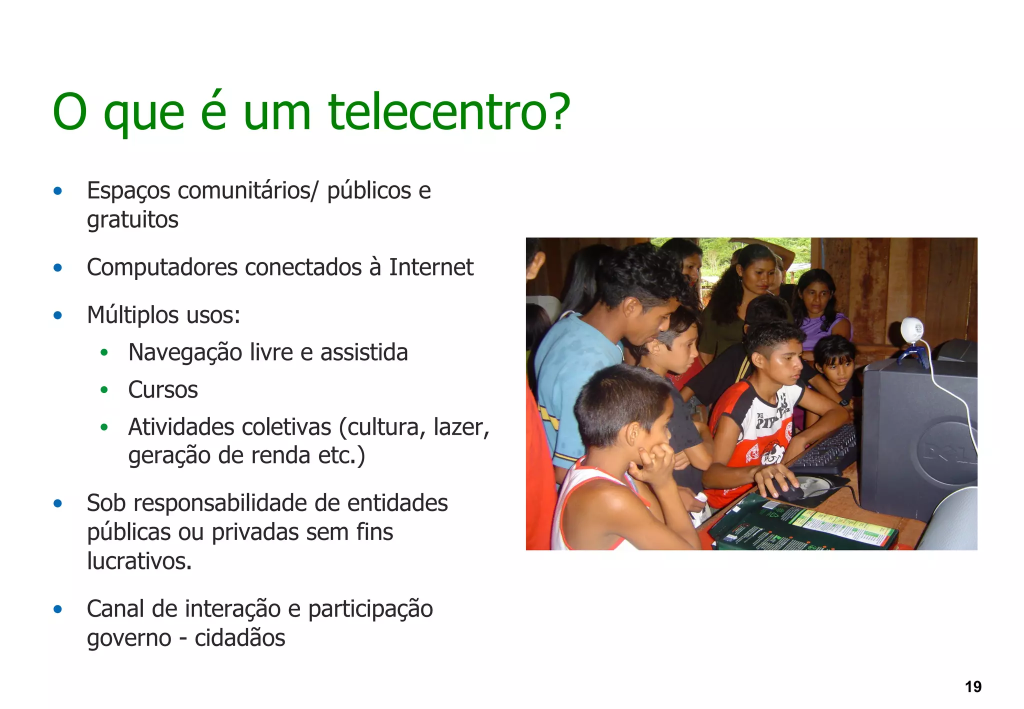 O que é um telecentro?
•   Espaços comunitários/ públicos e
    gratuitos

•   Computadores conectados à Internet

•   Múltiplos usos:
     • Navegação livre e assistida
     • Cursos
     • Atividades coletivas (cultura, lazer,
        geração de renda etc.)

•   Sob responsabilidade de entidades
    públicas ou privadas sem fins
    lucrativos.

•   Canal de interação e participação
    governo - cidadãos
                                               19
 