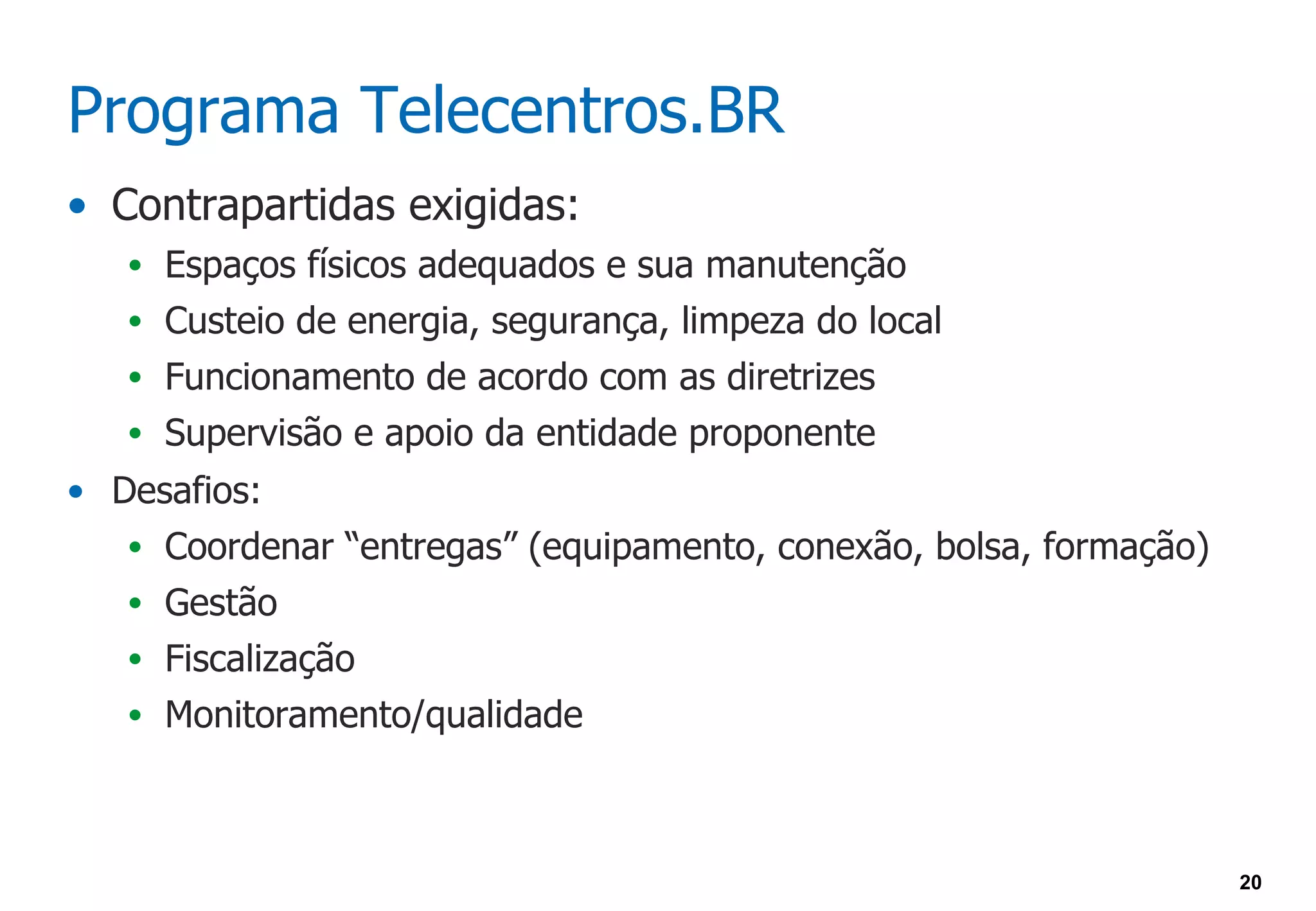 Programa Telecentros.BR
• Contrapartidas exigidas:
   • Espaços físicos adequados e sua manutenção
   • Custeio de energia, segurança, limpeza do local
   • Funcionamento de acordo com as diretrizes
   • Supervisão e apoio da entidade proponente
• Desafios:
   • Coordenar “entregas” (equipamento, conexão, bolsa, formação)
   • Gestão
   • Fiscalização
   • Monitoramento/qualidade




                                                                    20
 