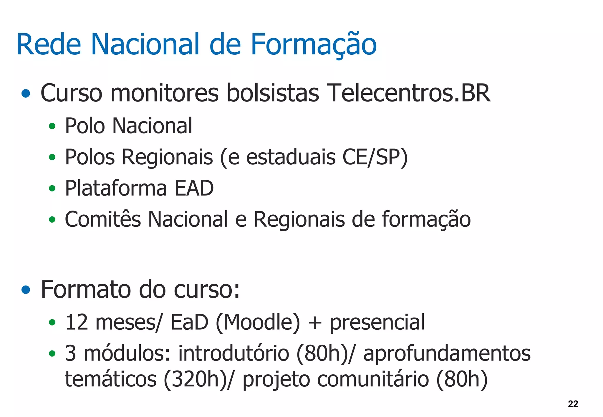 Rede Nacional de Formação
• Curso monitores bolsistas Telecentros.BR
  • Polo Nacional
  • Polos Regionais (e estaduais CE/SP)
  • Plataforma EAD
  • Comitês Nacional e Regionais de formação


• Formato do curso:
  • 12 meses/ EaD (Moodle) + presencial
  • 3 módulos: introdutório (80h)/ aprofundamentos
   temáticos (320h)/ projeto comunitário (80h)
                                                     22
 