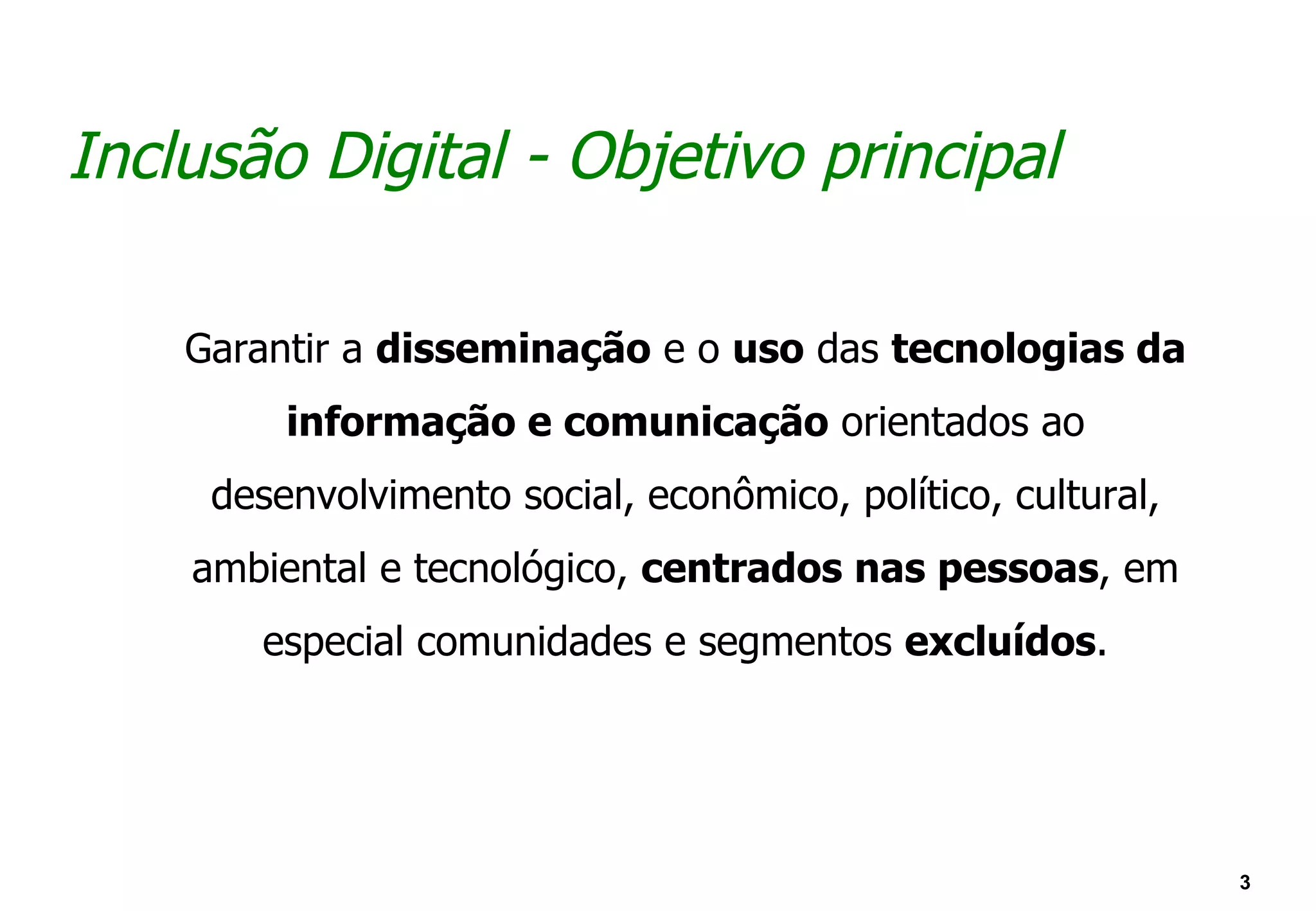 Inclusão Digital - Objetivo principal

    Garantir a disseminação e o uso das tecnologias da
         informação e comunicação orientados ao
     desenvolvimento social, econômico, político, cultural,
    ambiental e tecnológico, centrados nas pessoas, em
       especial comunidades e segmentos excluídos.




                                                              3
 
