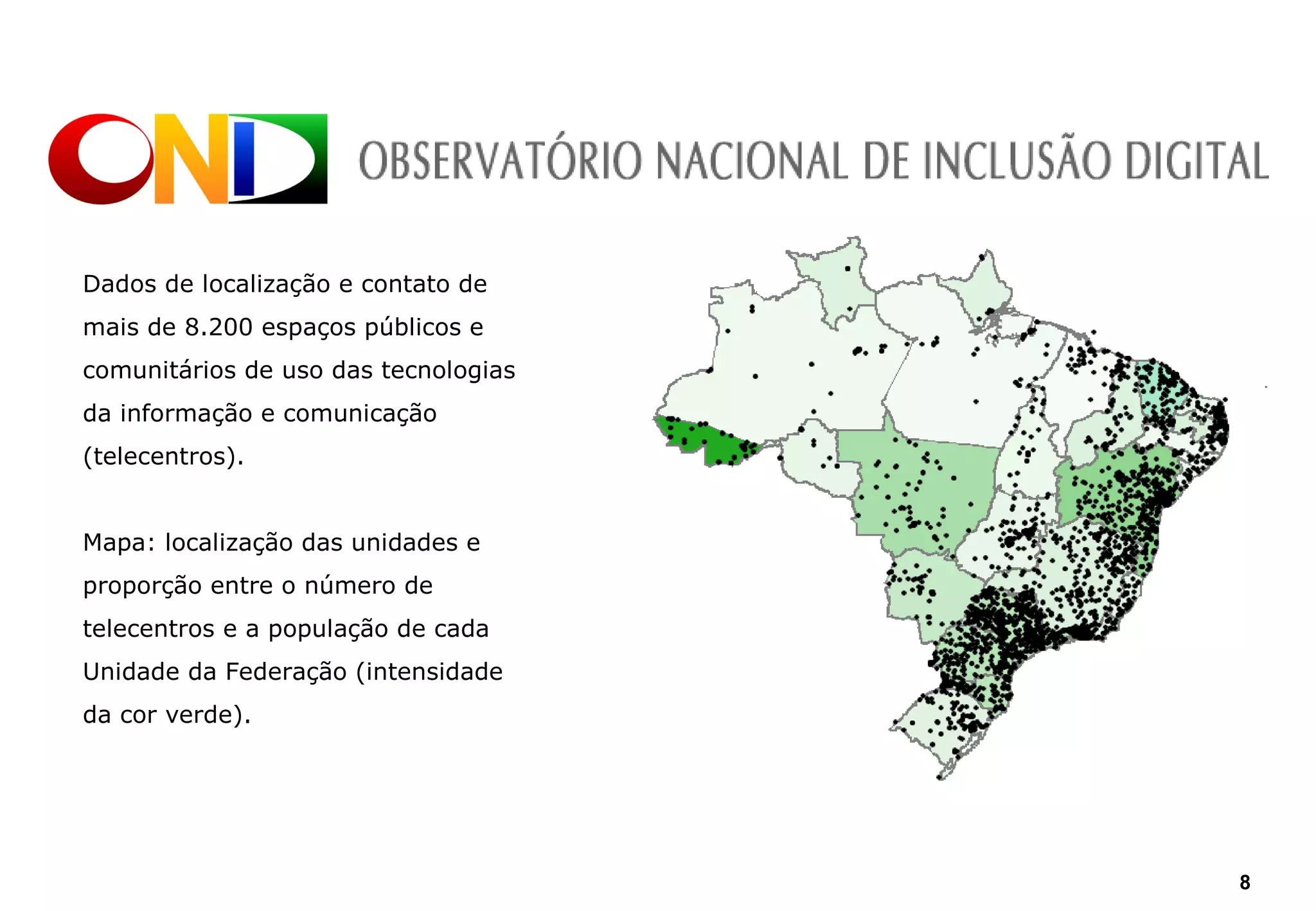 Dados de localização e contato de
mais de 8.200 espaços públicos e
comunitários de uso das tecnologias
da informação e comunicação
(telecentros).


Mapa: localização das unidades e
proporção entre o número de
telecentros e a população de cada
Unidade da Federação (intensidade
da cor verde).




                                      8
 