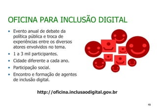 OFICINA PARA INCLUSÃO DIGITAL
• Evento anual de debate da
  política pública e troca de
  experiências entre os diversos
  atores envolvidos no tema.
• 1 a 3 mil participantes.
• Cidade diferente a cada ano.
• Participação social.
• Encontro e formação de agentes
  de inclusão digital.

               http://oficina.inclusaodigital.gov.br

                                                       15
 