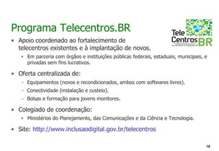 Programa Telecentros.BR
• Apoio coordenado ao fortalecimento de
  telecentros existentes e à implantação de novos.
   • Em parceria com órgãos e instituições públicas federais, estaduais, municipais, e
     privadas sem fins lucrativos.

• Oferta centralizada de:
   – Equipamentos (novos e recondicionados, ambos com softwares livres).
   – Conectividade (instalação e custeio).
   – Bolsas e formação para jovens monitores.

• Colegiado de coordenação:
   • Ministérios do Planejamento, das Comunicações e da Ciência e Tecnologia.

• Site: http://www.inclusaodigital.gov.br/telecentros

                                                                                     18
 