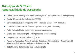 Atribuições da SLTI sob
responsabilidade da Assessoria:
 •   Comitê Gestor do Programa de Inclusão Digital – CGPID (Presidência da República)

 •   Comitê Técnico de Inclusão Digital (CEGE)

 •   Gerência Executiva do Programa 1008 – Inclusão Digital – PPA 2008-2011

 •   Observatório Nacional de Inclusão Digital – ONID (base de dados)

 •   Portal Inclusão Digital (aglutinador programas governo)

 •   Oficina para Inclusão Digital – OID (encontro anual nacional)

 •   Computadores para Inclusão - CI (CRCs)

 •   Programa Nacional de Apoio à Inclusão Digital nas Comunidades – Telecentros.BR
     (Coordenação Executiva; Colegiado de Coordenação)

 •   Rede Nacional de Formação para Inclusão Digital

                                                                                        2
 