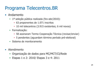 Programa Telecentros.BR
• Andamento
   • 1ª seleção pública realizada (fev-abr/2010):
       •   63 proponentes de 1.071 inscritos
       •   10 mil telecentros (3.915 existentes; 6 mil novos)
   • Formalização:
       •   58 assinaram Termo Cooperação Técnica (revisar/enviar)
       •   5 pendentes (aguardam término período pré-eleitoral)
   • Sistema de monitoramento


• Atendimento
   • Organização de dados para MC/MCT/CI/Rede
   • Etapas 1 e 2: 2010/ Etapas 3 e 4: 2011

                                                                    21
 