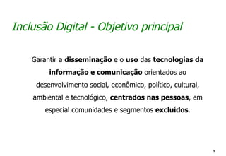 Inclusão Digital - Objetivo principal

    Garantir a disseminação e o uso das tecnologias da
         informação e comunicação orientados ao
     desenvolvimento social, econômico, político, cultural,
    ambiental e tecnológico, centrados nas pessoas, em
       especial comunidades e segmentos excluídos.




                                                              3
 