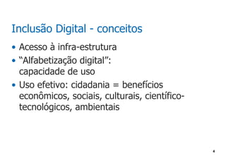 Inclusão Digital - conceitos
• Acesso à infra-estrutura
• “Alfabetização digital”:
  capacidade de uso
• Uso efetivo: cidadania = benefícios
  econômicos, sociais, culturais, científico-
  tecnológicos, ambientais



                                                4
 