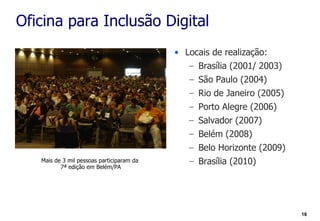 Oficina para Inclusão Digital
                                           • Locais de realização:
                                              – Brasília (2001/ 2003)
                                              – São Paulo (2004)
                                              – Rio de Janeiro (2005)
                                              – Porto Alegre (2006)
                                              – Salvador (2007)
                                              – Belém (2008)
                                              – Belo Horizonte (2009)
   Mais de 3 mil pessoas participaram da      – Brasília (2010)
          7ª edição em Belém/PA




                                                                        16
 