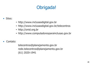 Obrigada!

• Sites:
           •   http://www.inclusaodigital.gov.br
           •   http://www.inclusaodigital.gov.br/telecentros
           •   http://onid.org.br
           •   http://www.computadoresparainclusao.gov.br


• Contato:
               telecentros@planejamento.gov.br
               rede.telecentros@planejamento.gov.br
               (61) 2020-1941


                                                               23
 